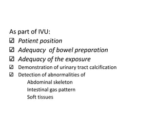 As part of IVU:
Patient position
Adequacy of bowel preparation
Adequacy of the exposure
Demonstration of urinary tract calcification
Detection of abnormalities of
Abdominal skeleton
Intestinal gas pattern
Soft tissues
 