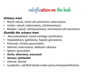 calcification on the kub
Urinary tract
• Renal: calculi, renal cell carcinoma, tuberculosis,
• Ureter: calculi, tuberculosis, schistosomiasis
• Bladder: calculi, schistosomiasis, transitional cell carcinoma
Outside the urinary tract
• Musculoskeletal: costal cartilage calcification
• Hepatobiliary: gallstones, hepatic granuloma
• Pancreas: chronic pancreatitis
• Adrenal: tuberculosis, Addison's disease
• Spleen: granuloma
• Aorta: atheroma, aneurysm
• Venous: phlebolith
• Uterine: fibroid
• Lymphatic: calcified lymph nodes (presumed postinfective)
 