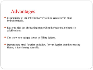 Advantages
 Clear outline of the entire urinary system so can see even mild
hydronephrosis.
 Easier to pick out obstructing stone when there are multiple pelvic
calcifications.
 Can show non-opaque stones as filling defects.
 Demonstrate renal function and allow for verification that the opposite
kidney is functioning normally.
 