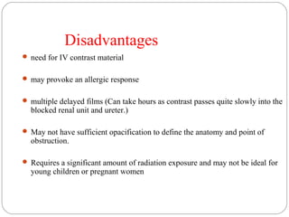 Disadvantages
 need for IV contrast material
 may provoke an allergic response
 multiple delayed films (Can take hours as contrast passes quite slowly into the
blocked renal unit and ureter.)
 May not have sufficient opacification to define the anatomy and point of
obstruction.
 Requires a significant amount of radiation exposure and may not be ideal for
young children or pregnant women
 