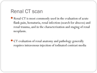 Renal CT scan
Renal CT is most commonly used in the evaluation of acute
flank pain, hematuria, renal infection (search for abscess) and
renal trauma, and in the characterization and staging of renal
neoplasm.
CT evaluation of renal anatomy and pathology generally
requires intravenous injection of iodinated contrast media
 