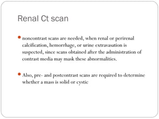 Renal Ct scan
noncontrast scans are needed, when renal or perirenal
calcification, hemorrhage, or urine extravasation is
suspected, since scans obtained after the administration of
contrast media may mask these abnormalities.
Also, pre- and postcontrast scans are required to determine
whether a mass is solid or cystic
 