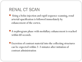 RENAL CT SCAN
 Using a bolus injection and rapid sequence scanning, renal
arterial opacification is followed immediately by
enhancement of the cortex.
A nephrogram phase with medullary enhancement is reached
within 60 seconds.
Excretion of contrast material into the collecting structures
can be expected within 2–3 minutes after initiation of
contrast administration
 