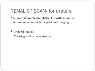 RENAL CT SCAN- for ureters
Suspected urolithiasis -Helical CT without oral or
intravenous contrast is the preferred imaging
Ureteral tumors
Staging and level of obstruction
 