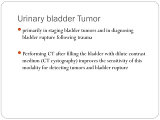 Urinary bladder Tumor
primarily in staging bladder tumors and in diagnosing
bladder rupture following trauma
Performing CT after filling the bladder with dilute contrast
medium (CT cystography) improves the sensitivity of this
modality for detecting tumors and bladder rupture
 
