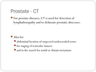 Prostate - CT
For prostate diseases, CT is used for detection of
lymphadenopathy and to delineate prostatic abscesses.
Also for
abdominal location of suspected undescended testes
for staging of testicular tumors
and in the search for nodal or distant metastasis
 