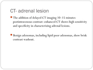 CT- adrenal lesion
The addition of delayed CT imaging 10–15 minutes
postintravenous contrast–enhanced CT shows high sensitivity
and specificity in characterizing adrenal lesions.
Benign adenomas, including lipid poor adenomas, show brisk
contrast washout.
 