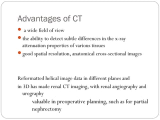 Advantages of CT
 a wide field of view
the ability to detect subtle differences in the x-ray
attenuation properties of various tissues
good spatial resolution, anatomical cross-sectional images
Reformatted helical image data in different planes and
in 3D has made renal CT imaging, with renal angiography and
urography
valuable in preoperative planning, such as for partial
nephrectomy
 