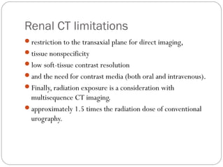 Renal CT limitations
restriction to the transaxial plane for direct imaging,
tissue nonspecificity
low soft-tissue contrast resolution
and the need for contrast media (both oral and intravenous).
Finally, radiation exposure is a consideration with
multisequence CT imaging.
approximately 1.5 times the radiation dose of conventional
urography.
 