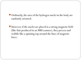 Ordinarily, the axes of the hydrogen nuclei in the body are
randomly oriented.
However, if the nuclei are placed in a strong magnetic field
(like that produced in an MRI scanner), they precess and
wobble like a spinning top around the lines of magnetic
force.
 