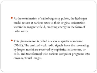 At the termination of radiofrequency pulses, the hydrogen
nuclei return at various rates to their original orientation
within the magnetic field, emitting energy in the form of
radio waves.
This phenomenon is called nuclear magnetic resonance
(NMR).The emitted weak radio signals from the resonating
hydrogen nuclei are received by sophisticated antenna, or
coils, and transformed with various computer programs into
cross-sectional images.
 