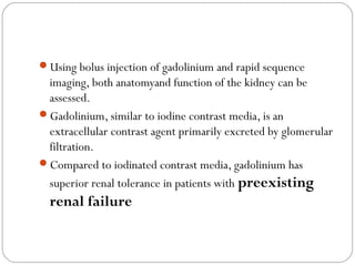 Using bolus injection of gadolinium and rapid sequence
imaging, both anatomyand function of the kidney can be
assessed.
Gadolinium, similar to iodine contrast media, is an
extracellular contrast agent primarily excreted by glomerular
filtration.
Compared to iodinated contrast media, gadolinium has
superior renal tolerance in patients with preexisting
renal failure
 
