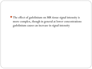 The effect of gadolinium on MR tissue signal intensity is
more complex, though in general at lower concentrations
gadolinium causes an increase in signal intensity
 