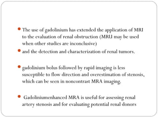 The use of gadolinium has extended the application of MRI
to the evaluation of renal obstruction (MRU may be used
when other studies are inconclusive)
and the detection and characterization of renal tumors.
gadolinium bolus followed by rapid imaging is less
susceptible to flow direction and overestimation of stenosis,
which can be seen in noncontrast MRA imaging.
 Gadoliniumenhanced MRA is useful for assessing renal
artery stenosis and for evaluating potential renal donors
 