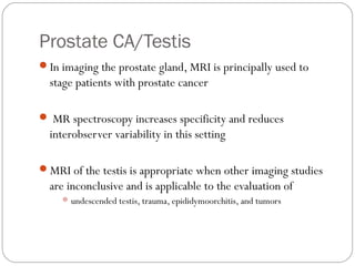 Prostate CA/Testis
In imaging the prostate gland, MRI is principally used to
stage patients with prostate cancer
 MR spectroscopy increases specificity and reduces
interobserver variability in this setting
MRI of the testis is appropriate when other imaging studies
are inconclusive and is applicable to the evaluation of
undescended testis, trauma, epididymoorchitis, and tumors
 