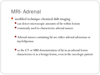MRI- Adrenal
 modified technique-chemical shift imaging
can detect microscopic amounts of fat within lesions
commonly used to characterize adrenal masses
Adrenal masses containing fat are either adrenal adenomas or
myelolipomas
so the CT or MRI demonstration of fat in an adrenal lesion
characterizes it as a benign lesion, even in the oncologic patient
 