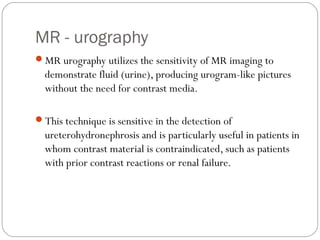 MR - urography
MR urography utilizes the sensitivity of MR imaging to
demonstrate fluid (urine), producing urogram-like pictures
without the need for contrast media.
This technique is sensitive in the detection of
ureterohydronephrosis and is particularly useful in patients in
whom contrast material is contraindicated, such as patients
with prior contrast reactions or renal failure.
 