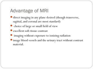 Advantage of MRI
direct imaging in any plane desired (though transverse,
sagittal, and coronal are most standard)
 choice of large or small field of view
excellent soft-tissue contrast
 imaging without exposure to ionizing radiation
image blood vessels and the urinary tract without contrast
material.
 