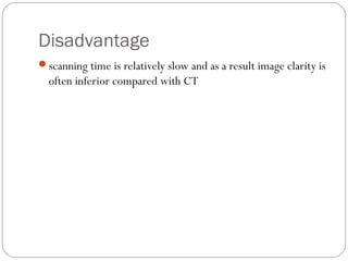 Disadvantage
scanning time is relatively slow and as a result image clarity is
often inferior compared with CT
 