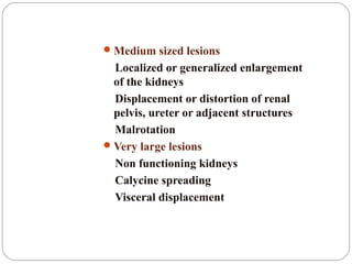 Medium sized lesions
Localized or generalized enlargement
of the kidneys
Displacement or distortion of renal
pelvis, ureter or adjacent structures
Malrotation
Very large lesions
Non functioning kidneys
Calycine spreading
Visceral displacement
 