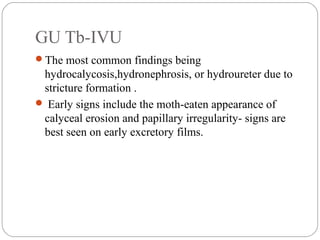 GU Tb-IVU
The most common findings being
hydrocalycosis,hydronephrosis, or hydroureter due to
stricture formation .
 Early signs include the moth-eaten appearance of
calyceal erosion and papillary irregularity- signs are
best seen on early excretory films.
 