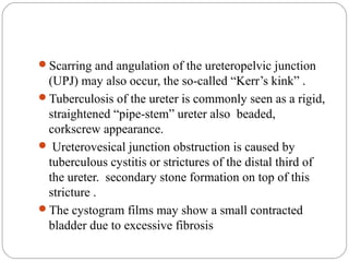 Scarring and angulation of the ureteropelvic junction
(UPJ) may also occur, the so-called “Kerr’s kink” .
Tuberculosis of the ureter is commonly seen as a rigid,
straightened “pipe-stem” ureter also beaded,
corkscrew appearance.
 Ureterovesical junction obstruction is caused by
tuberculous cystitis or strictures of the distal third of
the ureter. secondary stone formation on top of this
stricture .
The cystogram films may show a small contracted
bladder due to excessive fibrosis
 