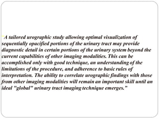 “A tailored urographic study allowing optimal visualization of
sequentially opacified portions of the urinary tract may provide
diagnostic detail in certain portions of the urinary system beyond the
current capabilities of other imaging modalities. This can be
accomplished only with good technique, an understanding of the
limitations of the procedure, and adherence to basic rules of
interpretation. The ability to correlate urographic findings with those
from other imaging modalities will remain an important skill until an
ideal "global" urinary tract imaging technique emerges.”
 