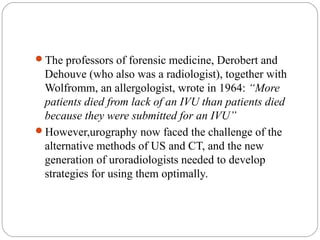 The professors of forensic medicine, Derobert and
Dehouve (who also was a radiologist), together with
Wolfromm, an allergologist, wrote in 1964: “More
patients died from lack of an IVU than patients died
because they were submitted for an IVU”
However,urography now faced the challenge of the
alternative methods of US and CT, and the new
generation of uroradiologists needed to develop
strategies for using them optimally.
 
