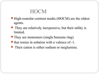HOCM
High-osmolar contrast media (HOCM) are the oldest
agents.
 They are relatively inexpensive, but their utility is
limited.
They are monomers (single benzene ring)
that ionize in solution with a valence of -1.
 Their cation is either sodium or meglumine.
 
