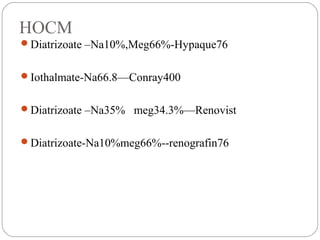HOCM
Diatrizoate –Na10%,Meg66%-Hypaque76
Iothalmate-Na66.8—Conray400
Diatrizoate –Na35% meg34.3%—Renovist
Diatrizoate-Na10%meg66%--renografin76
 