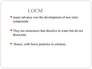 LOCM
major advance was the development of non ionic
compounds.
They are monomers that dissolve in water but do not
dissociate.
 Hence, with fewer particles in solution,
 
