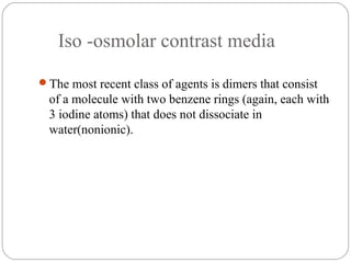 Iso -osmolar contrast media
The most recent class of agents is dimers that consist
of a molecule with two benzene rings (again, each with
3 iodine atoms) that does not dissociate in
water(nonionic).
 