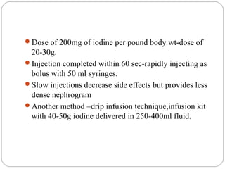 Dose of 200mg of iodine per pound body wt-dose of
20-30g.
Injection completed within 60 sec-rapidly injecting as
bolus with 50 ml syringes.
Slow injections decrease side effects but provides less
dense nephrogram
Another method –drip infusion technique,infusion kit
with 40-50g iodine delivered in 250-400ml fluid.
 