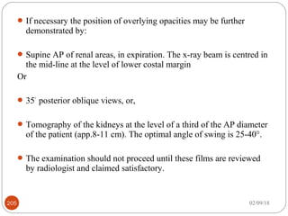 If necessary the position of overlying opacities may be further
demonstrated by:
Supine AP of renal areas, in expiration. The x-ray beam is centred in
the mid-line at the level of lower costal margin
Or
35°
posterior oblique views, or,
Tomography of the kidneys at the level of a third of the AP diameter
of the patient (app.8-11 cm). The optimal angle of swing is 25-40°.
The examination should not proceed until these films are reviewed
by radiologist and claimed satisfactory.
02/09/18205
 