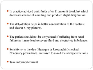 In practice adviced omit fluids after 11pm,omit breakfast which
decreases chance of vomiting and produce slight dehydration.
The dehydration helps in better concentration of the contrast
and clearer x-ray pictures.
The patient should not be dehydrated if suffering from renal
failure as it may lead to severe fluid and electrolyte imbalance.
Sensitivity to the dye (Hypaque or Urographin)checked.
Necessary precautions are taken to avoid the allergic reactions.
Take informed consent.
 
