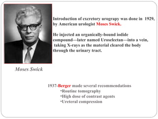 1937-Berger made several recommendations
•Routine tomography
•High dose of contrast agents
•Ureteral compression
Introduction of excretory urograpy was done in 1929,
by American urologist Moses Swick.
He injected an organically-bound iodide
compound—later named Uroselectan—into a vein,
taking X-rays as the material cleared the body
through the urinary tract.
Moses Swick
 