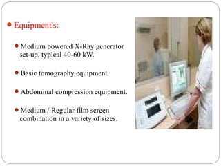 Equipment's:
Medium powered X-Ray generator
set-up, typical 40-60 kW.
Basic tomography equipment.
Abdominal compression equipment.
Medium / Regular film screen
combination in a variety of sizes.
 