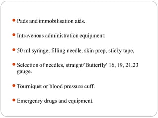 Pads and immobilisation aids.
Intravenous administration equipment:
50 ml syringe, filling needle, skin prep, sticky tape,
Selection of needles, straight/'Butterfly' 16, 19, 21,23
gauge.
Tourniquet or blood pressure cuff.
Emergency drugs and equipment.
 