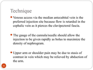 Technique
Venous access via the median antecubital vein is the
preferred injection site because flow is retarded in the
cephalic vein as it pierces the clavipectoral fascia.
The gauge of the cannula/needle should allow the
injection to be given rapidly as bolus to maximize the
density of nephrogram.
Upper arm or shoulder pain may be due to stasis of
contrast in vein which may be relieved by abduction of
the arm.
45
 