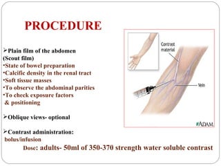 PROCEDURE
Plain film of the abdomen
(Scout film)
•State of bowel preparation
•Calcific density in the renal tract
•Soft tissue masses
•To observe the abdominal parities
•To check exposure factors
& positioning
Oblique views- optional
Contrast administration:
bolus/infusion
Dose: adults- 50ml of 350-370 strength water soluble contrast
 