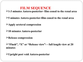 FILM SEQUENCE
1-3 minutes Antero-posterior- film coned to the renal area
5 minutes Antero-posterior-film coned to the renal area
Apply ureteral compression
10 minutes Antero-posterior
Release compression
“Flush”, “X” or “Release view”- - full length view at 20
minutes
Upright post void Antero-posterior
 