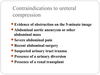 Contraindications to ureteral
compression
Evidence of obstruction on the 5-minute image
Abdominal aortic aneurysm or other
abdominal mass
Severe abdominal pain
Recent abdominal surgery
Suspected urinary tract trauma
Presence of a urinary diversion
Presence of a renal transplant
 