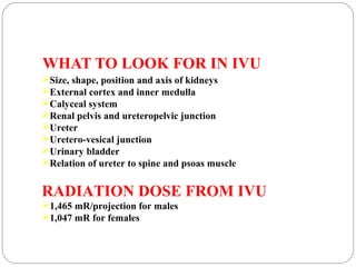 WHAT TO LOOK FOR IN IVU
Size, shape, position and axis of kidneys
External cortex and inner medulla
Calyceal system
Renal pelvis and ureteropelvic junction
Ureter
Uretero-vesical junction
Urinary bladder
Relation of ureter to spine and psoas muscle
RADIATION DOSE FROM IVU
1,465 mR/projection for males
1,047 mR for females
 