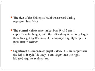 The size of the kidneys should be assesed during
neprographic phase
The normal kidney may range from 9 to13 cm in
cephalocaudal length, with the left kidney inherently larger
than the right by 0.5 cm and the kidneys slightly larger in
men than in women
Significant discrepancies (right kidney 1.5 cm larger than
the left kidney,left kidney 2 cm larger than the right
kidney) require explanation.
 