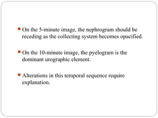 On the 5-minute image, the nephrogram should be
receding as the collecting system becomes opacified.
On the 10-minute image, the pyelogram is the
dominant urographic element.
Alterations in this temporal sequence require
explanation.
 