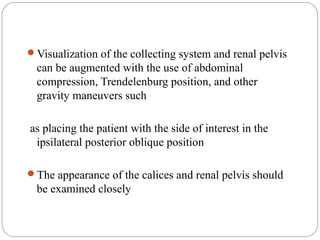 Visualization of the collecting system and renal pelvis
can be augmented with the use of abdominal
compression, Trendelenburg position, and other
gravity maneuvers such
as placing the patient with the side of interest in the
ipsilateral posterior oblique position
The appearance of the calices and renal pelvis should
be examined closely
 