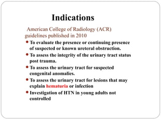 Indications
American College of Radiology (ACR)
guidelines published in 2010
To evaluate the presence or continuing presence
of suspected or known ureteral obstruction.
To assess the integrity of the urinary tract status
post trauma.
To assess the urinary tract for suspected
congenital anomalies.
To assess the urinary tract for lesions that may
explain hematuria or infection
Investigation of HTN in young adults not
controlled
 
