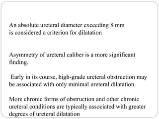 An absolute ureteral diameter exceeding 8 mm
is considered a criterion for dilatation
Asymmetry of ureteral caliber is a more significant
finding.
Early in its course, high-grade ureteral obstruction may
be associated with only minimal ureteral dilatation.
More chronic forms of obstruction and other chronic
ureteral conditions are typically associated with greater
degrees of ureteral dilatation
 