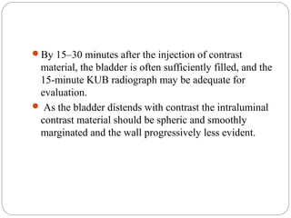 By 15–30 minutes after the injection of contrast
material, the bladder is often sufficiently filled, and the
15-minute KUB radiograph may be adequate for
evaluation.
 As the bladder distends with contrast the intraluminal
contrast material should be spheric and smoothly
marginated and the wall progressively less evident.
 