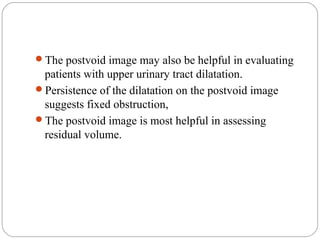 The postvoid image may also be helpful in evaluating
patients with upper urinary tract dilatation.
Persistence of the dilatation on the postvoid image
suggests fixed obstruction,
The postvoid image is most helpful in assessing
residual volume.
 